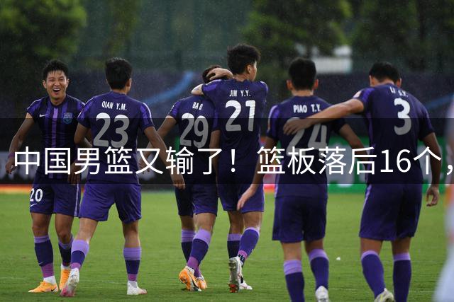 中国男篮又输了！篮板落后16个，郭士强集训效果差，进世界杯没戏
