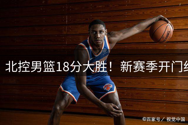 北控男篮18分大胜！新赛季开门红，张帆回归首秀18分，王少杰4分