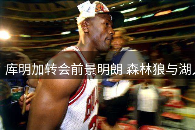 库明加转会前景明朗 森林狼与湖人成主要竞争者