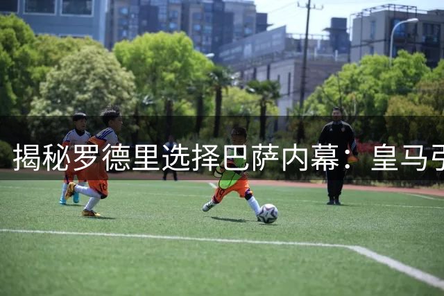 揭秘罗德里选择巴萨内幕：皇马引援策略成关键因素