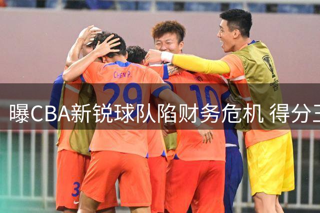 曝CBA新锐球队陷财务危机 得分王或转投豪门？