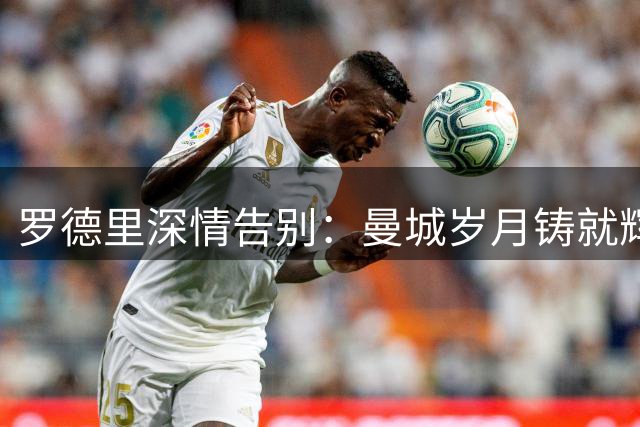 罗德里深情告别：曼城岁月铸就辉煌 巴萨新征程心系蓝月