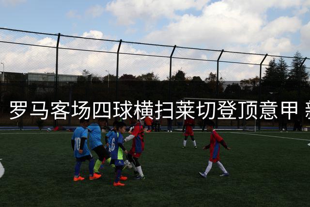罗马客场四球横扫莱切登顶意甲 新援闪耀建功