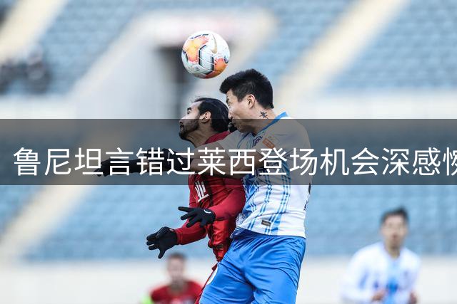 鲁尼坦言错过莱西登场机会深感惋惜